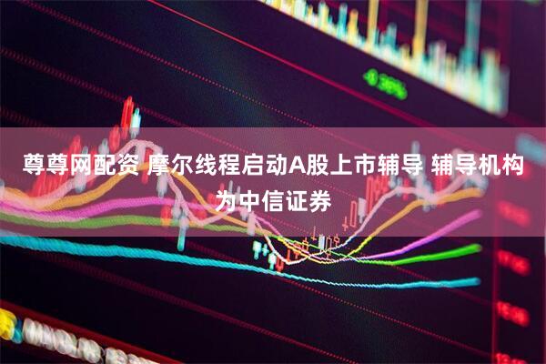 尊尊网配资 摩尔线程启动A股上市辅导 辅导机构为中信证券