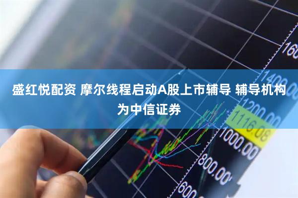 盛红悦配资 摩尔线程启动A股上市辅导 辅导机构为中信证券