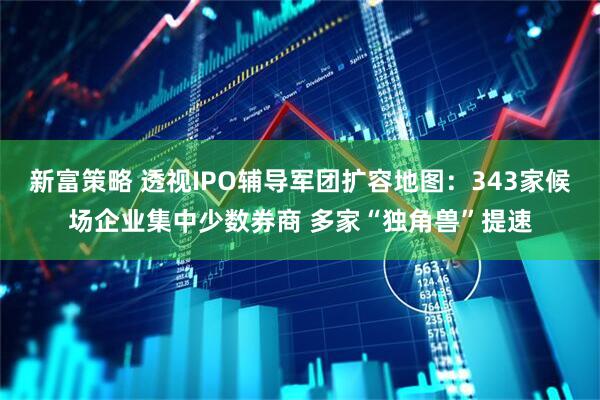 新富策略 透视IPO辅导军团扩容地图：343家候场企业集中少数券商 多家“独角兽”提速