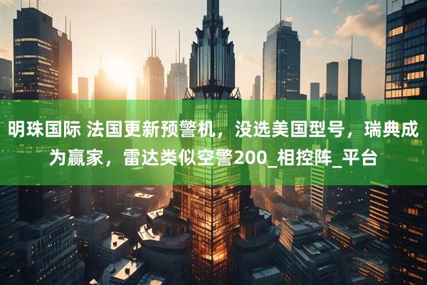 明珠国际 法国更新预警机，没选美国型号，瑞典成为赢家，雷达类似空警200_相控阵_平台