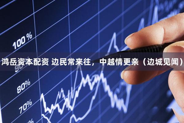 鸿岳资本配资 边民常来往，中越情更亲（边城见闻）