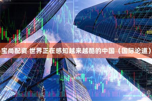 宝尚配资 世界正在感知越来越酷的中国（国际论道）