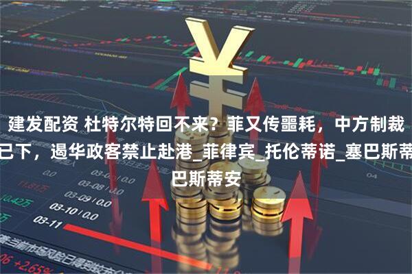 建发配资 杜特尔特回不来？菲又传噩耗，中方制裁令已下，遏华政客禁止赴港_菲律宾_托伦蒂诺_塞巴斯蒂安