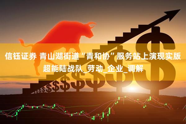 信钰证券 青山湖街道“青和协”服务站上演现实版超能陆战队_劳动_企业_调解