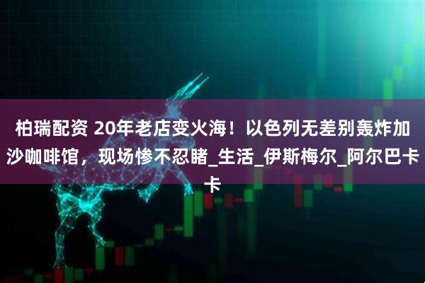 柏瑞配资 20年老店变火海！以色列无差别轰炸加沙咖啡馆，现场惨不忍睹_生活_伊斯梅尔_阿尔巴卡