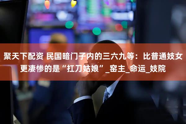 聚天下配资 民国暗门子内的三六九等：比普通妓女更凄惨的是“扛刀姑娘”_窑主_命运_妓院