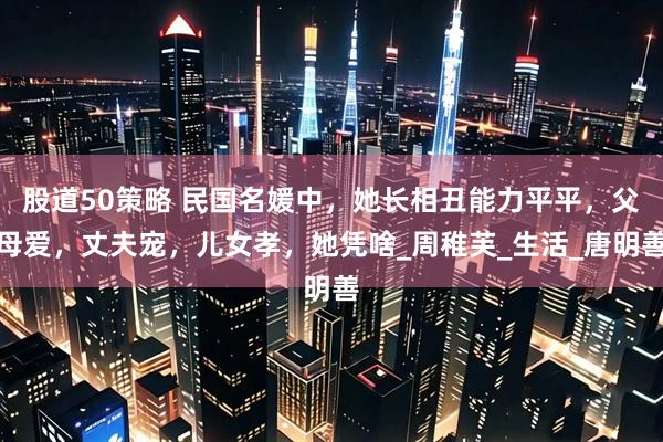 股道50策略 民国名媛中，她长相丑能力平平，父母爱，丈夫宠，儿女孝，她凭啥_周稚芙_生活_唐明善