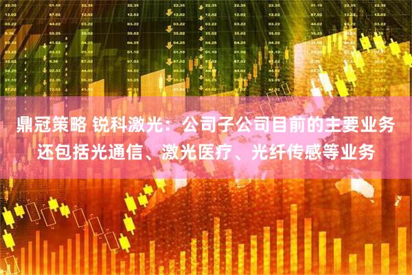 鼎冠策略 锐科激光：公司子公司目前的主要业务还包括光通信、激光医疗、光纤传感等业务