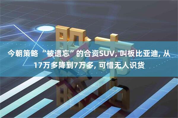 今朝策略 “被遗忘”的合资SUV, 叫板比亚迪, 从17万多降到7万多, 可惜无人识货