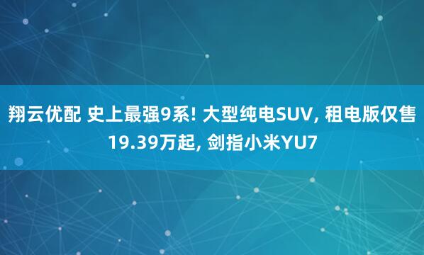 翔云优配 史上最强9系! 大型纯电SUV, 租电版仅售19.39万起, 剑指小米YU7
