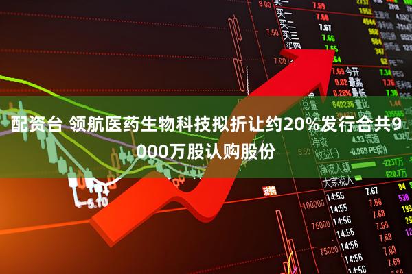 配资台 领航医药生物科技拟折让约20%发行合共9000万股认购股份