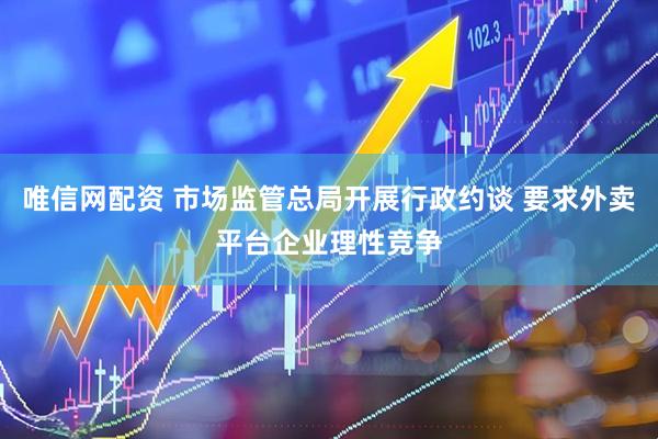 唯信网配资 市场监管总局开展行政约谈 要求外卖平台企业理性竞争