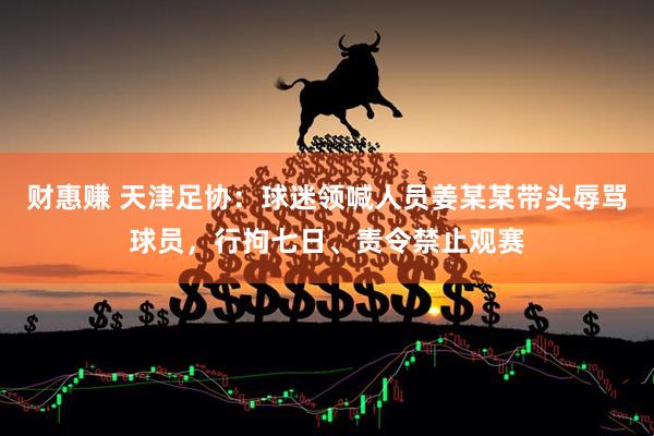 财惠赚 天津足协：球迷领喊人员姜某某带头辱骂球员，行拘七日、责令禁止观赛