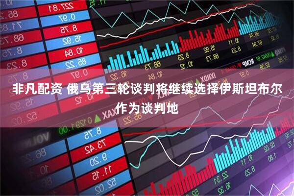 非凡配资 俄乌第三轮谈判将继续选择伊斯坦布尔作为谈判地