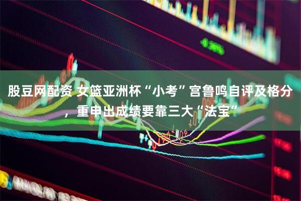 股豆网配资 女篮亚洲杯“小考”宫鲁鸣自评及格分，重申出成绩要靠三大“法宝”