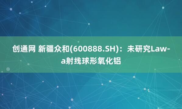 创通网 新疆众和(600888.SH)：未研究Law-a射线球形氧化铝