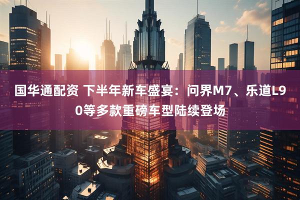 国华通配资 下半年新车盛宴：问界M7、乐道L90等多款重磅车型陆续登场