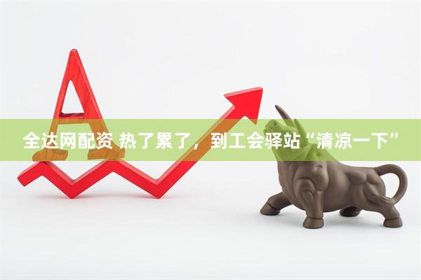 全达网配资 热了累了，到工会驿站“清凉一下”