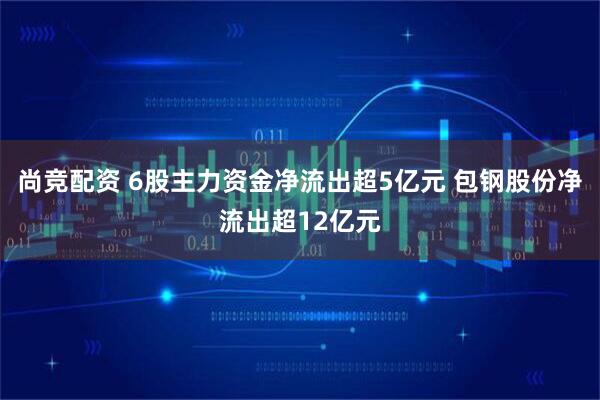 尚竞配资 6股主力资金净流出超5亿元 包钢股份净流出超12亿元