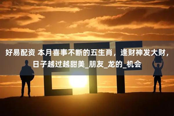 好易配资 本月喜事不断的五生肖，逢财神发大财，日子越过越甜美_朋友_龙的_机会