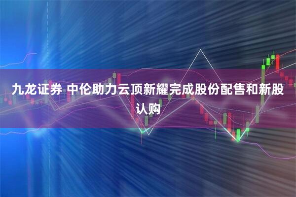 九龙证券 中伦助力云顶新耀完成股份配售和新股认购