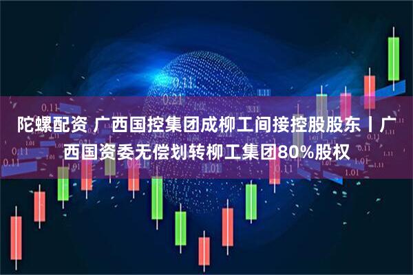 陀螺配资 广西国控集团成柳工间接控股股东丨广西国资委无偿划转柳工集团80%股权