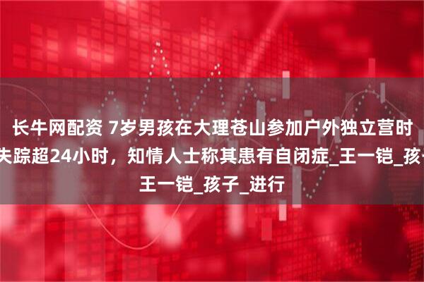 长牛网配资 7岁男孩在大理苍山参加户外独立营时走丢，失踪超24小时，知情人士称其患有自闭症_王一铠_孩子_进行